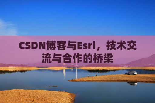 CSDN博客与Esri，技术交流与合作的桥梁
